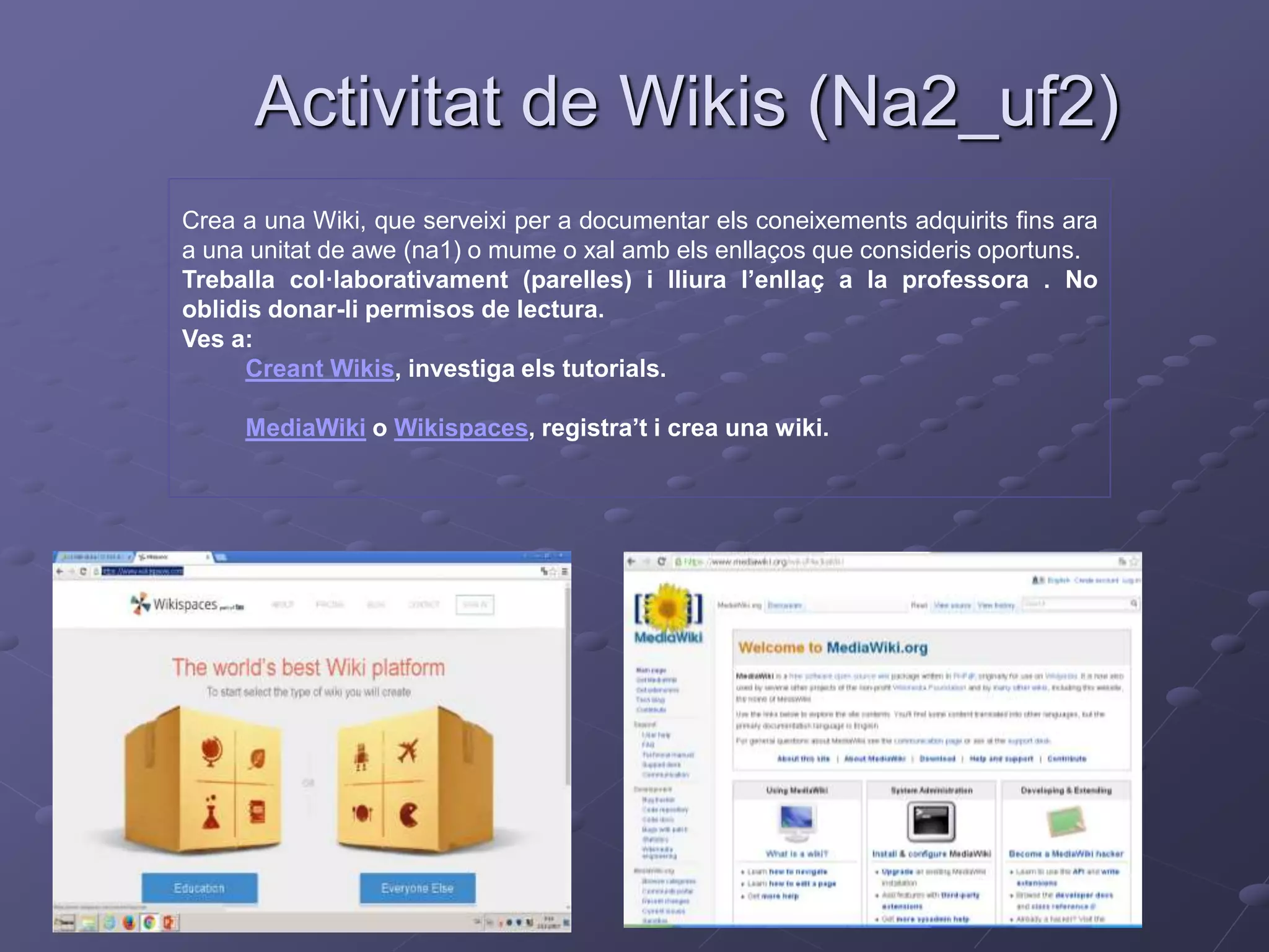 Activitat de Wikis (Na2_uf2)
Crea a una Wiki, que serveixi per a documentar els coneixements adquirits fins ara
a una unitat de awe (na1) o mume o xal amb els enllaços que consideris oportuns.
Treballa col·laborativament (parelles) i lliura l’enllaç a la professora . No
oblidis donar-li permisos de lectura.
Ves a:
Creant Wikis, investiga els tutorials.
MediaWiki o Wikispaces, registra’t i crea una wiki.
 