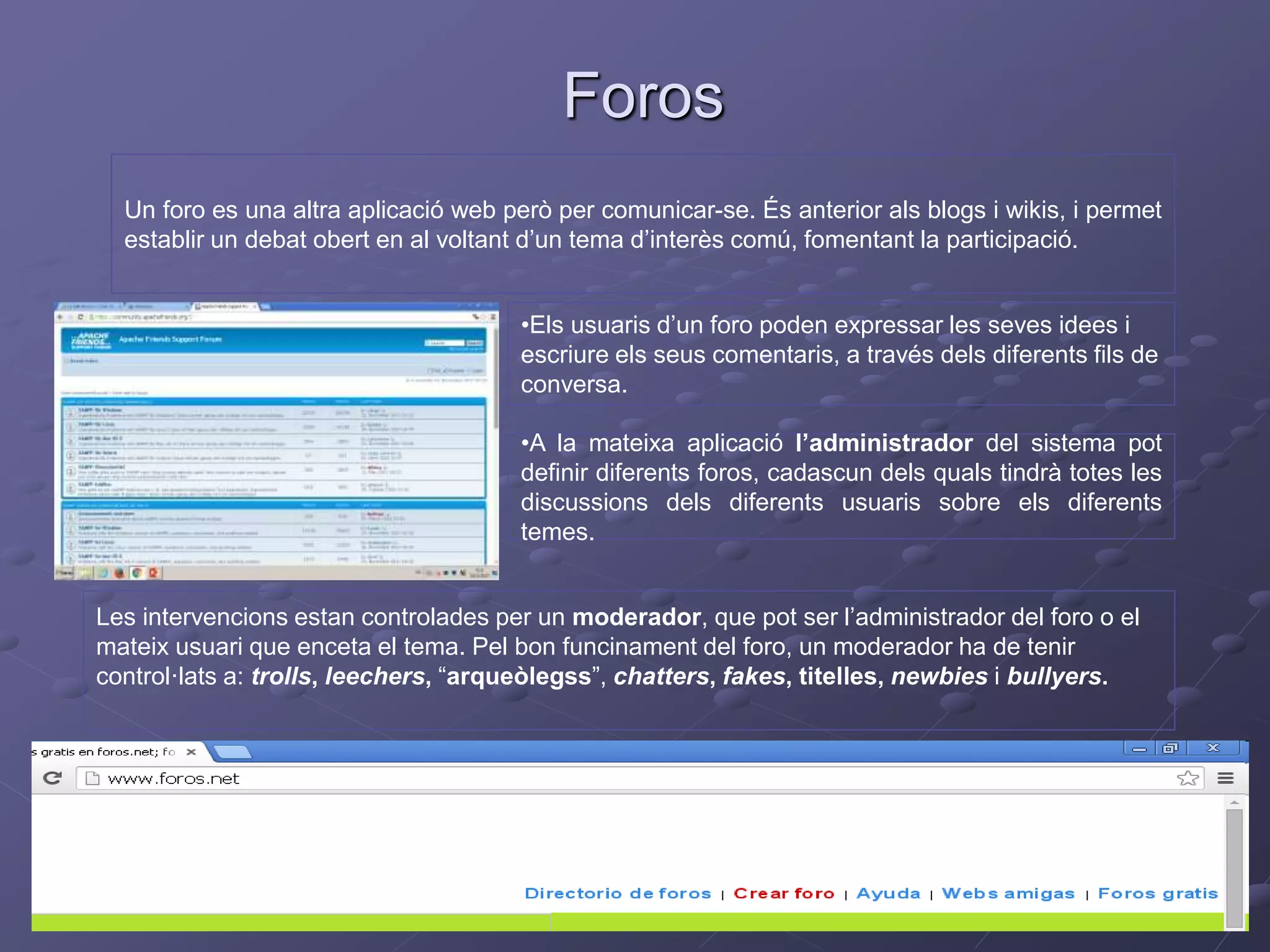 Foros
Un foro es una altra aplicació web però per comunicar-se. És anterior als blogs i wikis, i permet
establir un debat obert en al voltant d’un tema d’interès comú, fomentant la participació.
•Els usuaris d’un foro poden expressar les seves idees i
escriure els seus comentaris, a través dels diferents fils de
conversa.
•A la mateixa aplicació l’administrador del sistema pot
definir diferents foros, cadascun dels quals tindrà totes les
discussions dels diferents usuaris sobre els diferents
temes.
Les intervencions estan controlades per un moderador, que pot ser l’administrador del foro o el
mateix usuari que enceta el tema. Pel bon funcinament del foro, un moderador ha de tenir
control·lats a: trolls, leechers, “arqueòlegss”, chatters, fakes, titelles, newbies i bullyers.
 