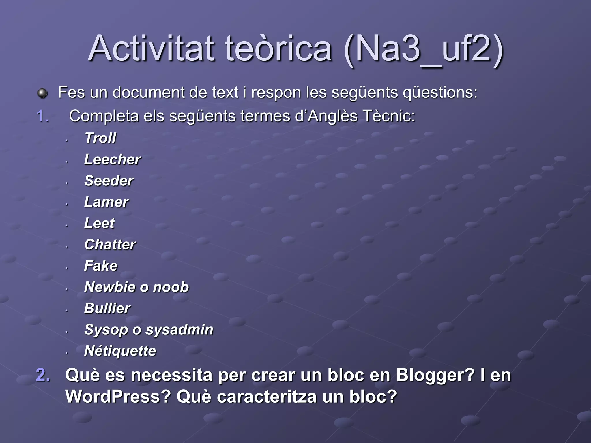 Activitat teòrica (Na3_uf2)
Fes un document de text i respon les següents qüestions:
1. Completa els següents termes d’Anglès Tècnic:
• Troll
• Leecher
• Seeder
• Lamer
• Leet
• Chatter
• Fake
• Newbie o noob
• Bullier
• Sysop o sysadmin
• Nétiquette
2. Què es necessita per crear un bloc en Blogger? I en
WordPress? Què caracteritza un bloc?
 
