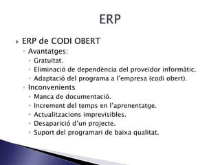  ERP de CODI OBERT
◦ Avantatges:
 Gratuïtat.
 Eliminació de dependència del proveïdor informàtic.
 Adaptació del programa a l’empresa (codi obert).
◦ Inconvenients
 Manca de documentació.
 Increment del temps en l’aprenentatge.
 Actualitzacions imprevisibles.
 Desaparició d’un projecte.
 Suport del programari de baixa qualitat.
 
