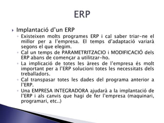  Implantació d’un ERP
◦ Existeixen molts programes ERP i cal saber triar-ne el
millor per a l’empresa. El temps d’adaptació variarà
segons el que elegim.
◦ Cal un temps de PARAMETRITZACIO i MODIFICACIÓ dels
ERP abans de començar a utilitzar-ho.
◦ La implicació de totes les àrees de l’empresa és molt
important per a l’ERP solucioni totes les necessitats dels
treballadors.
◦ Cal transpasar totes les dades del programa anterior a
l’ERP.
◦ Una EMPRESA INTEGRADORA ajudarà a la implantació de
l’ERP i als canvis que hagi de fer l’empresa (maquinari,
programari, etc..)
 