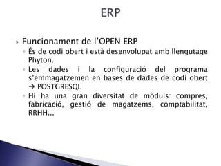  Funcionament de l’OPEN ERP
◦ És de codi obert i està desenvolupat amb llengutage
Phyton.
◦ Les dades i la configuració del programa
s’emmagatzemen en bases de dades de codi obert
 POSTGRESQL
◦ Hi ha una gran diversitat de mòduls: compres,
fabricació, gestió de magatzems, comptabilitat,
RRHH...
 