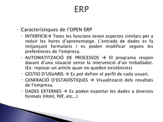◦ Característiques de l’OPEN ERP
 INTERFICIE Totes les funcions tenen aspectes similars per a
reduir les hores d’aprenentatge. L’entrada de dades es fa
mitjançant formularis i es poden modificar segons les
preferències de l’empresa.
 AUTOMATITZACIÓ DE PROCESSOS  El programa respon
davant d’una situació sense la intervenció d’un treballador.
(Ex: reposar un article quan no queden existències)
 GESTIO D’USUARIS  Es pot definir el perfil de cada usuari.
 GENERACIÓ D’ESTADÍSTIQUES  Visualització dels resultats
de l’empresa.
 DADES EXTERNES  Es poden exportar les dades a diversos
formats (Html, Pdf, etc...)
 