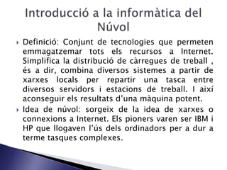  Definició: Conjunt de tecnologies que permeten
emmagatzemar tots els recursos a Internet.
Simplifica la distribució de càrregues de treball ,
és a dir, combina diversos sistemes a partir de
xarxes locals per repartir una tasca entre
diversos servidors i estacions de treball. I així
aconseguir els resultats d’una màquina potent.
 Idea de núvol: sorgeix de la idea de xarxes o
connexions a Internet. Els pioners varen ser IBM i
HP que llogaven l’ús dels ordinadors per a dur a
terme tasques complexes.
 