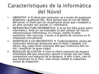 1. UBIQUÏTAT  El client pot connectar-se a través de qualsevol
dispositiu i qualsevol lloc. Això permet que en cas de fallida
del servei, el client pot ser reconnectat sense que s’enadoni a
un altre servidor per accedir a l' informació.
2. INFRAESTRUCTURA INFORMÀTICA  Ja no fan falta grans parcs
informàtics. Amb un sol ordinador es pot control·lar tota la
infraestructura informàtica. Si s’escau, només fa falta
contractar més recursos. L'accés a la gestió de recursos es fa
mitjançant una plicació.
3. ADAPTACIÓ A LES NECESSITATS  Tradicionalment, anava per
contractes mensuals provocant que el client s’adaptés a la
oferta. Ara, cada client contracta allò que l’interessa fent un
clic i modificar-la quan vulgui.
4. REDUCCIÓ DE COSTOS  Com el client contracta de manera
immediata allò que necessita i durant el temps que faci falta,
comportarà una reducció de la despesa. A més a més, com el
que necessita no és físic, sinó virtual, també es redueixen
costos de maquinari.
 