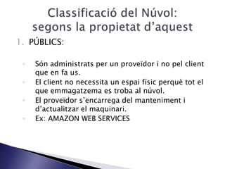 1. PÚBLICS:
◦ Són administrats per un proveïdor i no pel client
que en fa us.
◦ El client no necessita un espai físic perquè tot el
que emmagatzema es troba al núvol.
◦ El proveïdor s’encarrega del manteniment i
d’actualitzar el maquinari.
◦ Ex: AMAZON WEB SERVICES
 