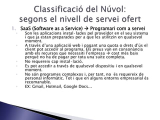 1. SaaS (Software as a Service)  Programari com a servei
◦ Son les aplicacions instal·lades pel proveïdor en el seu sistema
i que ja estan preparades per a que les utilitzin en qualsevol
moment.
◦ A través d’una aplicació web i pagant una quota o drets d’ús el
client pot accedir al programa. Els preus van en consonància
amb els recursos que necessiti l’empresa  cost més baix
perquè no ha de pagar per tota una suite completa.
◦ No requereix cap instal·lació.
◦ Es pot accedir a través de qualsevol dispositiu i en qualsevol
moment.
◦ No són programes complexos i, per tant, no és requereix de
personal informàtic. Tot i que en alguns entorns empresarial és
recomanable.
◦ EX: Gmail, Hotmail, Google Docs...
 