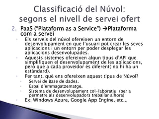 2. PaaS (“Plataform as a Service”) Plataforma
com a servei
◦ Els serveis del núvol ofereixen un entorn de
desenvolupament en que l’usuari pot crear les seves
aplicacions i un entorn per poder desplegar les
aplicacions desenvolupades.
◦ Aquests sistemes ofereixen algun tipus d’API que
simplifiquen el desenvolupament de les aplicacions,
però que a cada proveïdor és diferent( no hi ha un
estàndard).
◦ Per tant, què ens ofereixen aquest tipus de Núvol?
 Servei de Base de dades.
 Espai d’emmagatzematge.
 Sistema de desenvolupament col·laboratiu (per a
permetre als desenvolupadors treballar alhora)
◦ Ex: Windows Azure, Google App Engine, etc...
 