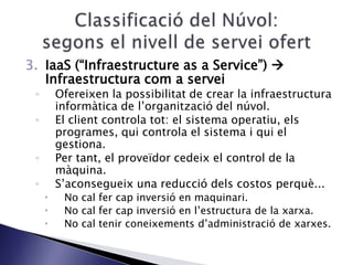 3. IaaS (“Infraestructure as a Service”) 
Infraestructura com a servei
◦ Ofereixen la possibilitat de crear la infraestructura
informàtica de l’organització del núvol.
◦ El client controla tot: el sistema operatiu, els
programes, qui controla el sistema i qui el
gestiona.
◦ Per tant, el proveïdor cedeix el control de la
màquina.
◦ S’aconsegueix una reducció dels costos perquè...
 No cal fer cap inversió en maquinari.
 No cal fer cap inversió en l’estructura de la xarxa.
 No cal tenir coneixements d’administració de xarxes.
 