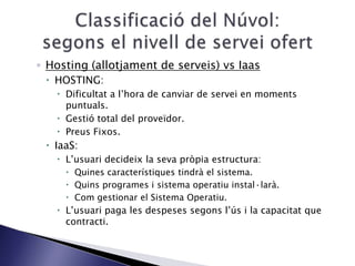 ◦ Hosting (allotjament de serveis) vs Iaas
 HOSTING:
 Dificultat a l’hora de canviar de servei en moments
puntuals.
 Gestió total del proveïdor.
 Preus Fixos.
 IaaS:
 L’usuari decideix la seva pròpia estructura:
 Quines característiques tindrà el sistema.
 Quins programes i sistema operatiu instal·larà.
 Com gestionar el Sistema Operatiu.
 L’usuari paga les despeses segons l’ús i la capacitat que
contracti.
 