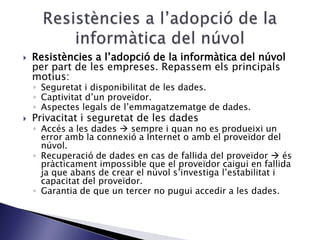  Resistències a l’adopció de la informàtica del núvol
per part de les empreses. Repassem els principals
motius:
◦ Seguretat i disponibilitat de les dades.
◦ Captivitat d’un proveïdor.
◦ Aspectes legals de l’emmagatzematge de dades.
 Privacitat i seguretat de les dades
◦ Accés a les dades  sempre i quan no es produeixi un
error amb la connexió a Internet o amb el proveïdor del
núvol.
◦ Recuperació de dades en cas de fallida del proveïdor  és
pràcticament impossible que el proveïdor caigui en fallida
ja que abans de crear el núvol s’investiga l’estabilitat i
capacitat del proveïdor.
◦ Garantia de que un tercer no pugui accedir a les dades.
 