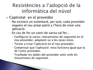  Captivitat en el proveïdor
◦ No existeix un estàndard, per tant, cada proveïdor
segueix el seu propi patró a l’hora de crear una
aplicació.
◦ En cas de fer un canvi de xarxa cal fer...
 Configurar la xarxa i mecanismes de seguretat en el
nou proveïdor, adaptant-se a les seves eines.
 Tornar a crear l’aplicació en el nou proveïdor.
 Comprovar que l’aplicació nova funciona igual que la
de l’antic proveïdor.
 Traslladar les dades del proveïdor antic amb els
mecanismes de seguretat.
 