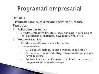 ◦ Definició
 Programari que ajuda a millorar l’activitat del negoci.
◦ Tipologia:
1. Aplicacions genèriques
 Creades amb altres finalitats, però que ajuden a l’empresa.
(ex: aplicacions ofimàtiques, navegadors web, etc..)
2. Programari a mida
 Creades específicament per a l’empresa.
 Inconvenients:
 Cal un anàlisi molt acurat per a esbrinar el que cal fer
 Es necessari un període llarg d’implantació ja que pot
haver-hi errors
 Qualsevol canvi a l’empresa implicarà un canvi al
programa per tant més despesa
 