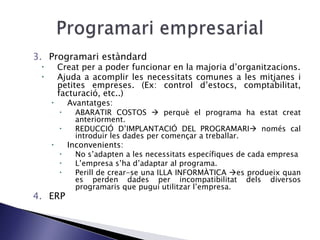 3. Programari estàndard
 Creat per a poder funcionar en la majoria d’organitzacions.
 Ajuda a acomplir les necessitats comunes a les mitjanes i
petites empreses. (Ex: control d’estocs, comptabilitat,
facturació, etc..)
 Avantatges:
 ABARATIR COSTOS  perquè el programa ha estat creat
anteriorment.
 REDUCCIÓ D’IMPLANTACIÓ DEL PROGRAMARI només cal
introduir les dades per començar a treballar.
 Inconvenients:
 No s’adapten a les necessitats específiques de cada empresa
 L’empresa s’ha d’adaptar al programa.
 Perill de crear-se una ILLA INFORMÀTICA es produeix quan
es perden dades per incompatibilitat dels diversos
programaris que pugui utilitzar l’empresa.
4. ERP
 