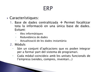  Característiques:
1. Base de dades centralitzada  Permet focalitzar
tota la informació en una única base de dades.
Evitant:
 Illes informàtiques
 Redundància de dades
 Actualització de les dades instantània
2. Mòduls
 Són un conjunt d’aplicacions que es poden integrar
per a formar part del sistema de programari.
 Cada mòdul coincideix amb les unitats funcionals de
l’empresa (vendes, compres, inventari...)
 