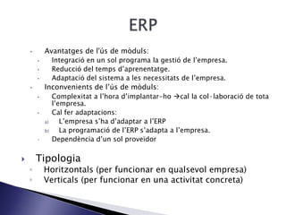• Avantatges de l'ús de mòduls:
• Integració en un sol programa la gestió de l’empresa.
• Reducció del temps d’aprenentatge.
• Adaptació del sistema a les necessitats de l’empresa.
• Inconvenients de l’ús de mòduls:
• Complexitat a l’hora d’implantar-ho cal la col·laboració de tota
l’empresa.
• Cal fer adaptacions:
a) L’empresa s’ha d’adaptar a l’ERP
b) La programació de l’ERP s’adapta a l’empresa.
 Dependència d’un sol proveïdor
 Tipologia
◦ Horitzontals (per funcionar en qualsevol empresa)
◦ Verticals (per funcionar en una activitat concreta)
 