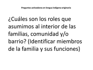 Preguntas activadoras en lengua indígena originaria

¿Cuáles son los roles que
asumimos al interior de las
familias, comunidad y/o
barrio? (Identificar miembros
de la familia y sus funciones)

 