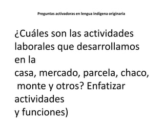 Preguntas activadoras en lengua indígena originaria

¿Cuáles son las actividades
laborales que desarrollamos
en la
casa, mercado, parcela, chaco,
monte y otros? Enfatizar
actividades
y funciones)

 
