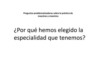 Preguntas problematizadoras sobre la práctica de
maestras y maestros

¿Por qué hemos elegido la
especialidad que tenemos?

 