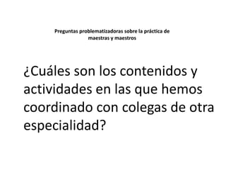 Preguntas problematizadoras sobre la práctica de
maestras y maestros

¿Cuáles son los contenidos y
actividades en las que hemos
coordinado con colegas de otra
especialidad?

 