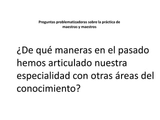 Preguntas problematizadoras sobre la práctica de
maestras y maestros

¿De qué maneras en el pasado
hemos articulado nuestra
especialidad con otras áreas del
conocimiento?

 