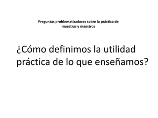Preguntas problematizadoras sobre la práctica de
maestras y maestros

¿Cómo definimos la utilidad
práctica de lo que enseñamos?

 