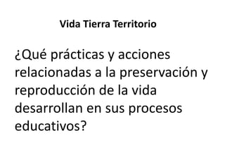 Vida Tierra Territorio

¿Qué prácticas y acciones
relacionadas a la preservación y
reproducción de la vida
desarrollan en sus procesos
educativos?

 