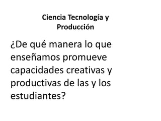 Ciencia Tecnología y
Producción

¿De qué manera lo que
enseñamos promueve
capacidades creativas y
productivas de las y los
estudiantes?

 