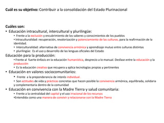 Cuál es su objetivo: Contribuir a la consolidación del Estado Plurinacional

Cuáles son:
• Educación intracultural, intercultural y plurilingüe:
• Frente a la exclusión y encubrimiento de los saberes y conocimientos de los pueblos
• Intraculturalidad: recuperación, revalorización y potenciamiento de las culturas, para la reafirmación de la
identidad.
• Interculturalidad: alternativa de convivencia armónica y aprendizaje mutuo entre culturas distintas
• plurilingüe: Es el uso y desarrollo de las lenguas oficiales del Estado

Educación para la producción:
• Frente al fuerte énfasis en la educación humanística, desprecio a lo manual. Desfase entre la educación y la
producción
• Es la educación creativa que recupera y aplica tecnologías propias y pertinentes

• Educación en valores sociocomunitarios:
• Frente a la preponderancia de interés individual.
• Son actitudes de vida y prácticas concretas que hacen posible la convivencia armónica, equilibrada, solidaria
y complementaria dentro de la comunidad

• Educación en convivencia con la Madre Tierra y salud comunitaria:
• Frente a la centralidad del capital y el uso irracional de los recursos
•Entendida como una manera de convivir y relacionarse con la Madre Tierra

 