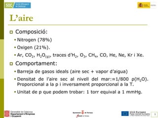 L’aire
   Composició:
     Nitrogen (78%)
     Oxigen (21%).
     Ar, CO2, H2O(g), traces d’H2, O3, CH4, CO, He, Ne, Kr i Xe.
   Comportament:
     Barreja de gasos ideals (aire sec + vapor d’aigua)
     Densitat de l’aire sec al nivell del mar:≈1/800 ρ(H2O).
      Proporcional a la p i inversament proporcional a la T.
     Unitat de p que podem trobar: 1 torr equival a 1 mmHg.



                                                                    1
 