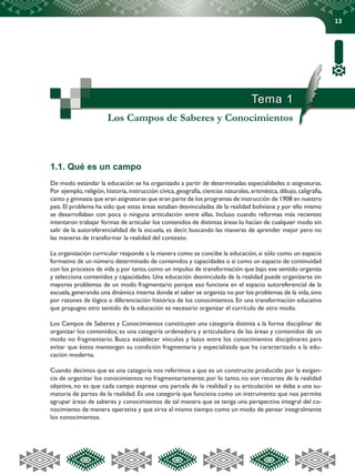 13
Tema 1
Los Campos de Saberes y Conocimientos
1.1. Qué es un campo
De modo estándar la educación se ha organizado a partir de determinadas especialidades o asignaturas.
Por ejemplo, religión, historia, instrucción cívica, geografía, ciencias naturales, aritmética, dibujo, caligrafía,
canto y gimnasia que eran asignaturas que eran parte de los programas de instrucción de 1908 en nuestro
país. El problema ha sido que estas áreas estaban desvinculadas de la realidad boliviana y por ello mismo
se desarrollaban con poca o ninguna articulación entre ellas. Incluso cuando reformas más recientes
intentaron trabajar formas de articular los contenidos de distintas áreas lo hacían de cualquier modo sin
salir de la autoreferencialidad de la escuela, es decir, buscando las maneras de aprender mejor pero no
las maneras de transformar la realidad del contexto.
La organización curricular responde a la manera como se concibe la educación, si sólo como un espacio
formativo de un número determinado de contenidos y capacidades o si como un espacio de continuidad
con los procesos de vida y,por tanto,como un impulso de transformación que bajo ese sentido organiza
y selecciona contenidos y capacidades. Una educación desvinculada de la realidad puede organizarse sin
mayores problemas de un modo fragmentario porque eso funciona en el espacio autoreferencial de la
escuela,generando una dinámica interna donde el saber se organiza no por los problemas de la vida,sino
por razones de lógica o diferenciación histórica de los conocimientos. En una transformación educativa
que propugna otro sentido de la educación es necesario organizar el currículo de otro modo.
Los Campos de Saberes y Conocimientos constituyen una categoría distinta a la forma disciplinar de
organizar los contenidos; es una categoría ordenadora y articuladora de las áreas y contenidos de un
modo no fragmentario. Busca establecer vínculos y lazos entre los conocimientos disciplinares para
evitar que éstos mantengan su condición fragmentaria y especializada que ha caracterizado a la edu-
cación moderna.
Cuando decimos que es una categoría nos referimos a que es un constructo producido por la exigen-
cia de organizar los conocimientos no fragmentariamente; por lo tanto, no son recortes de la realidad
objetiva, no es que cada campo exprese una parcela de la realidad y su articulación se deba a una su-
matoria de partes de la realidad. Es una categoría que funciona como un instrumento que nos permite
agrupar áreas de saberes y conocimientos de tal manera que se tenga una perspectiva integral del co-
nocimiento de manera operativa y que sirva al mismo tiempo como un modo de pensar integralmente
los conocimientos.
 