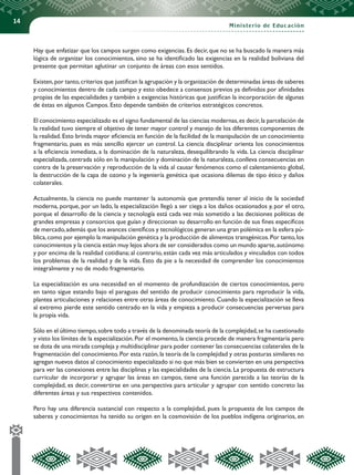 14
Ministerio de Educación
Hay que enfatizar que los campos surgen como exigencias. Es decir, que no se ha buscado la manera más
lógica de organizar los conocimientos, sino se ha identificado las exigencias en la realidad boliviana del
presente que permitan aglutinar un conjunto de áreas con esos sentidos.
Existen,por tanto,criterios que justifican la agrupación y la organización de determinadas áreas de saberes
y conocimientos dentro de cada campo y esto obedece a consensos previos ya definidos por afinidades
propias de las especialidades y también a exigencias históricas que justifican la incorporación de algunas
de éstas en algunos Campos. Esto depende también de criterios estratégicos concretos.
El conocimiento especializado es el signo fundamental de las ciencias modernas,es decir,la parcelación de
la realidad tuvo siempre el objetivo de tener mayor control y manejo de los diferentes componentes de
la realidad. Esto brinda mayor eficiencia en función de la facilidad de la manipulación de un conocimiento
fragmentario, pues es más sencillo ejercer un control. La ciencia disciplinar orienta los conocimientos
a la eficiencia inmediata, a la dominación de la naturaleza, desequilibrando la vida. La ciencia disciplinar
especializada, centrada sólo en la manipulación y dominación de la naturaleza, conlleva consecuencias en
contra de la preservación y reproducción de la vida al causar fenómenos como el calentamiento global,
la destrucción de la capa de ozono y la ingeniería genética que ocasiona dilemas de tipo ético y daños
colaterales.
Actualmente, la ciencia no puede mantener la autonomía que pretendía tener al inicio de la sociedad
moderna, porque, por un lado, la especialización llegó a ser ciega a los daños ocasionados y, por el otro,
porque el desarrollo de la ciencia y tecnología está cada vez más sometido a las decisiones políticas de
grandes empresas y consorcios que guían y direccionan su desarrollo en función de sus fines específicos
de mercado,además que los avances científicos y tecnológicos generan una gran polémica en la esfera pú-
blica,como por ejemplo la manipulación genética y la producción de alimentos transgénicos.Por tanto,los
conocimientos y la ciencia están muy lejos ahora de ser considerados como un mundo aparte,autónomo
y por encima de la realidad cotidiana;al contrario,están cada vez más articulados y vinculados con todos
los problemas de la realidad y de la vida. Esto da pie a la necesidad de comprender los conocimientos
integralmente y no de modo fragmentario.
La especialización es una necesidad en el momento de profundización de ciertos conocimientos, pero
en tanto sigue estando bajo el paraguas del sentido de producir conocimiento para reproducir la vida,
plantea articulaciones y relaciones entre otras áreas de conocimiento. Cuando la especialización se lleva
al extremo pierde este sentido centrado en la vida y empieza a producir consecuencias perversas para
la propia vida.
Sólo en el último tiempo,sobre todo a través de la denominada teoría de la complejidad,se ha cuestionado
y visto los límites de la especialización. Por el momento, la ciencia procede de manera fragmentaria pero
se dota de una mirada compleja y multidisciplinar para poder contener las consecuencias colaterales de la
fragmentación del conocimiento.Por esta razón,la teoría de la complejidad y otras posturas similares no
agregan nuevos datos al conocimiento especializado si no que más bien se convierten en una perspectiva
para ver las conexiones entre las disciplinas y las especialidades de la ciencia. La propuesta de estructura
curricular de incorporar y agrupar las áreas en campos, tiene una función parecida a las teorías de la
complejidad, es decir, convertirse en una perspectiva para articular y agrupar con sentido concreto las
diferentes áreas y sus respectivos contenidos.
Pero hay una diferencia sustancial con respecto a la complejidad, pues la propuesta de los campos de
saberes y conocimientos ha tenido su origen en la cosmovisión de los pueblos indígena originarios, en
 