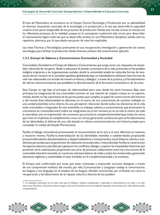 Estrategias de Desarrollo Curricular Socioproductivo: Comprendiendo la Estructura Curricular
17
El área de Matemática se encuentra en el Campo Ciencia Tecnología y Producción por su aplicabilidad
en diversas situaciones concretas de la tecnología y la producción, a la vez que desarrolla la capacidad
creativa al ser parte inseparable de los procesos de producción.Desde esta mirada,el área se vincula con
los diferentes procesos de la realidad, aunque en la concepción tradicional sólo sirvió para desarrollar
el razonamiento lógico toda vez que su desarrollo se basó en una Matemática disciplinar, aislada, teórica,
repetitiva, abstracta, por lo que desde ese punto de vista fue inaplicable.
Las áreas Técnicas y Tecnológicas promueven el uso, recuperación, investigación y generación de nuevas
tecnologías para facilitar la producción desde diversos ámbitos del conocimiento aplicado.
1.2.3. Campo de Saberes y Conocimientos Comunidad y Sociedad
Comunidad y Sociedad es el Campo de Saberes y Conocimientos que surge como una respuesta a la necesi-
dad y demanda de recuperar desde la educación el sentido comunitario de la vida,practicado en los pueblos
indígena originarios y las organizaciones sociales, donde la comunidad amplía las reducidas formas de exis-
tencia del ser humano en la sociedad capitalista globalizada bajo un individualismo asfixiante,hacia formas de
vida más relacionales con el todo de manera armónica y dialógica1
,a través de la práctica y el fortalecimiento
de valores sociocomunitarios que posibiliten la descolonización de la formación humanística y de las artes.
Este Campo se rige bajo el principio de relacionalidad pero visto desde los seres humanos. Bajo este
principio, los integrantes de una comunidad conviven en una relación de respeto mutuo en un espacio-
tiempo,donde no hay supremacía de las partes puesto que cumplen un papel de constructores del entorno
y del mundo. Esta relacionalidad se efectiviza en el marco de una cosmovisión de carácter múltiple, en
una unidad entendida como diversa. Es una percepción relacional, donde todos los elementos de la vida
están articulados e integrados. En ese entendido, se trabajan saberes y conocimientos que promueven la
convivencia en comunidad entre todos los integrantes; así, el ser humano ya no es más el centro de toda
la naturaleza,sino es el generador de consensos que prioriza la complementariedad (que todos los seres
que viven en el planeta se complementen unos con otros),generando condiciones para el fortalecimiento
de las identidades, el disfrute de una vida basada en valores sociocomunitarios, con historia propia para
consolidar la unidad del Estado Plurinacional.
Facilita el diálogo intracultural, promoviendo el reconocimiento de la otra y el otro diferente en nosotras
y nosotros mismos. Facilita la externalización de las identidades resistidas o subalternizadas propiciando
procesos liberadores,descolonizadores y despatricalizadores a nivel personal y social.Dispone valores y con-
diciones personales para la generación de relaciones intraculturales e interculturales.Facilita la construcción
de espacios abiertos y plurales para gestionar los conflictos,dialogar y superar las inequidades históricas que
provienen de la colonización, propiciando una serie de procesos colaborativos entre las y los actores de la
comunidad educativa tomando en cuenta los intereses básicos de todas y todos los involucrados,generando
decisiones legítimas y sustentables al estar fundadas en la complementariedad y el consenso.
El Campo está conformado por áreas que están orientadas a emprender acciones dialógicas a través
de una comprensión holística del mundo; por ello, Comunicación y Lenguajes trabaja la comunicación,
las lenguas y los lenguajes en el empleo de las lenguas oficiales reconocidas por el Estado, así como la
recuperación y fortalecimiento de la riqueza cultural y literaria de los pueblos.
1. Lo dialógico pretende ser un paso más que el diálogo; implica comprender y aprender a relacionarnos con todo y no sólo
entre seres humanos. Encontrar nuestro lugar como seres humanos sin necesidad de aniquilar otras formas de vida implica poder
comprenderlas.
 