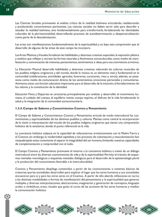 18
Ministerio de Educación
Las Ciencias Sociales promueven el análisis crítico de la realidad boliviana articulando, reelaborando
y produciendo conocimientos pertinentes. Las ciencias sociales no deben servir sólo para describir y
estudiar la realidad boliviana, sino fundamentalmente para transformarla, fortaleciendo las identidades
culturales de la plurinacionalidad, desarrollando procesos de autodeterminación y despatriarcalización
como parte de la descolonización.
Las artes son manifestaciones fundamentalmente de la espiritualidad, y es bajo esta comprensión que el
desarrollo de algunas de las áreas de este campo las incorpora.
LasArtes Plásticas yVisuales fortalecen las habilidades y destrezas creativas espaciales,la expresión plástica
y estética que reflejan y recrean las formas naturales y fenómenos socioculturales,como medio de mani-
festación y comunicación de vivencias,pensamientos,sentimientos e ideas para una convivencia armónica.
La Educación Musical desarrolla habilidades y destrezas creativas valorando las culturas musicales de
los pueblos indígena originarios y del mundo, donde la música es un elemento vital y fundamental en la
comunidad (celebraciones, actividades agrícolas, funerarias, curaciones, ritos y otros); además, se pose-
siona como medio de comunicación directa de los sentimientos, emociones personales y comunitarias.
Asimismo,tiene una función educativa importante para el desarrollo de la intuición,el fortalecimiento de
los valores y la constitución de la identidad.
Educación Física y Deportes se caracteriza principalmente por analizar y desarrollar el movimiento hu-
mano, el cuidado del cuerpo, el equilibrio mente cuerpo espíritu, el disfrute de la vida fortaleciendo la
salud y la integración de la comunidad sociocomunitaria.
1.2.4. Campo de Saberes y Conocimientos Cosmos y Pensamiento
El Campo de Saberes y Conocimientos Cosmos y Pensamiento articula de modo intercultural las cos-
movisiones y espiritualidades de los distintos pueblos y culturas. Plantea como central la incorporación
de la visión e interpretación del mundo de los pueblos indígena originarios que tienen una comprensión
holística de la existencia, donde el punto referencial es la vida.
La conciencia holística subyace en la capacidad de relacionarnos armónicamente con la Madre Tierra y
el Cosmos; sin embargo, la modernidad capitalista y los procesos de colonización y neocolonización han
resquebrajado estas conexiones al separar la integralidad del ser humano,limitando nuestras capacidades
de complementación y reciprocidad con el todo.
El Campo Cosmos y Pensamiento promueve el retorno a la conciencia holística a través de un diálogo
intercultural entre las diversas cosmovisiones de vida y de la espiritualidad.Permite el tránsito de esque-
mas mentales monológicos a esquemas mentales dialógicos para el desarrollo de la epistemología plural
y la producción del conocimiento favorable a la interculturalidad.
Cosmos y Pensamiento despliega contenidos a partir de las cosmovisiones o sistemas básicos de
creencias que las sociedades desarrollan para explicar el lugar que los seres humanos y sus sociedades
encuentran para sí y para los otros seres en el Cosmos. A partir de ello aborda reflexiones en torno
a las distintas modalidades o formas de manifestación del pensamiento y la espiritualidad que generan
múltiples y diversas interpretaciones, abstracciones, imaginación y generación de conceptos, lenguajes
orales o simbólicos, artes, rituales que guían el curso de las acciones de los seres humanos y median
la comunicación holística.
 