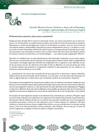 20
Ministerio de Educación
Lecturas Complementarias
Graciela Mazorco Irureta. Prefacio a: Acerca de la Ontología,
gnoseología y epistemología, de lo humano integral
. José Illescas y Tatiana Gonzales. Cochabamba, 2003. Págs. 35 – 41
El Pensamiento sistémico: ¿Una nueva cosmovisión?
Desde principio del siglo XX la ciencia ha comenzado a forjar una nueva ‘cosmovisión’ que se está ‘acer-
cando’ a la‘cosmovivencia’ de unidad ancestral andina,y que recibe el nombre de pensamiento sistémico.
Representa un cambio de paradigma que rompe con el mecanismo cartesiano –para el cual el mundo es
una máquina estática y desmontable compuesta por partes independientes entre si–,y se declara a sí mis-
ma como una visión materialista unificada de mente-materia,no antropocentrista.Se percibe que el indivi-
duo pertenece y está conectado al cosmos como un todo:‘somos hijos del cosmos que llevamos dentro
de nosotros mismos el mundo físico y el mundo biológico … con nuestra propia singularidad” (Morín2
).
Describe a la realidad como un todo absolutamente interconectado, compuesto no por partes separa-
bles sino por una intrincada red de relaciones de energía-materia fluyente donde nada es independiente
ni jerárquico. La biología organicista identificó las propiedades de un organismo como definidas, no por
las de sus partes, sino por las relaciones entre ellas; el todo es diferente a la suma de partes, por tanto,
el método analítico que pretende la comprensión mediante la descomposición de una unidad en sus
elementos (reduccionismo) ya no es viable.
[…sucesivamente’ de manera que no puede decirse que haya partes o elementos u objetos.‘Identificar
objetos dentro de esta entramada red de relaciones –y no de cosas– en la que todo está conectado con
todo, es algo forzado por el observador y por el método científico de conocimiento’ (Capra3
).]
El concepto de autorregulación fue necesario para explicar cómo los sistemas se mantienen estables (en equi-
librio) en el marco del permanente flujo (caótico) de energía-materia que entra de y sale al exterior.Este pro-
ceso de autorregulación conforma un ciclo permanente de orden-desorden-orden explicitado por Prigogine
a través de su definición de las estructuras disipativas como aquellas que aparecen lejos de las situaciones de
equilibrio.Las estructuras disipativas son como islas de orden dentro de un mar de desorden o caos (Capra).
El concepto de autorregulación aparece en la hipótesis Gaia, sustentada por Lovelock y Margulis4
, según
la cual el medio ambiente en la superficie y los organismos han estado evolucionando conjuntamente en
ella durante miles de millones de años, en un proceso que no puede considerarse como una progresión
ascendente que llevará a formas de vida superiores y, por lo tanto, mejores. En realidad, la vida hace,
conforma y cambia el entorno al que se adapta.Este entorno,a su vez,retroalimenta a la vida que cambia,
actúa y crece en él. Hay interacciones cíclicas constantes –dice Margulis–. No se trata, por lo tanto, de
que los organismos se adaptan al entorno: ambos se adaptan mutuamente.
2. Unir los conocimientos.
3. La trama de la vida
4. Gaia.
 
