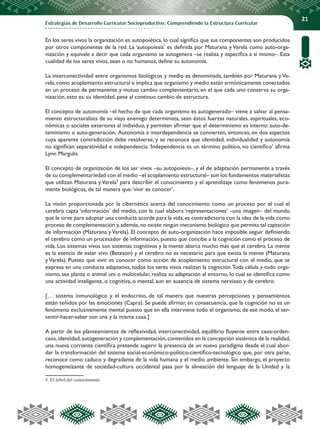 Estrategias de Desarrollo Curricular Socioproductivo: Comprendiendo la Estructura Curricular
21
En los seres vivos la organización es autopoiética, lo cual significa que sus componentes son producidos
por otros componentes de la red. La ‘autopoiesis’ es definida por Maturana y Varela como auto-orga-
nización y equivale a decir que cada organismo se autogenera –se realiza y especifica a sí mismo–. Esta
cualidad de los seres vivos, sean o no humanos, define su autonomía.
La interconectividad entre organismos biológicos y medio es denominada, también por Maturana y Va-
rela, como acoplamiento estructural e implica que organismo y medio están armónicamente conectados
en un proceso de permanente y mutuo cambio complementario, en el que cada uno conserva su orga-
nización, esto es: su identidad, pese al continuo cambio de estructura.
El concepto de autonomía –el hecho de que cada organismo es autogenerado– viene a salvar al pensa-
miento estructuralista de su viejo enemigo determinista, sean éstos fuerzas naturales, espirituales, eco-
nómicas o sociales exteriores al individuo, y permiten afirmar que el determinismo es interno: auto-de-
teminismo o auto-generación. Autonomía e interdependencia se convierten, entonces, en dos aspectos
cuya aparente contradicción debe resolverse, y se reconoce que identidad, individualidad y autonomía
no significan separatividad e independencia.‘Independencia es un término político, no científico’ afirma
Lynn Margulis.
El concepto de organización de los ser vivos –su autopoiesis–, y el de adaptación permanente a través
de su complementariedad con el medio –el acoplamiento estructural– son los fundamentos materialistas
que utilizan Maturana y Varela5
para describir el conocimiento y el aprendizaje como fenómenos pura-
mente biológicos, de tal manera que:‘vivir es conocer’.
La visión proporcionada por la cibernética acerca del conocimiento como un proceso por el cual el
cerebro capta ‘información’ del medio, con la cual elabora ‘representaciones’ –una imagen– del mundo
que le sirve para adoptar una conducta acorde para la vida, es contradictoria con la idea de la vida como
proceso de complementación y,además,no existe ningún mecanismo biológico que permita tal captación
de información (Maturana yVarela). El concepto de auto-organización hace imposible seguir definiendo
el cerebro como un procesador de información, puesto que concibe a la cognición como el proceso de
vida. Los sistemas vivos son sistemas cognitivos y la mente abarca mucho más que el cerebro. La mente
es la esencia de estar vivo (Beteson) y el cerebro no es necesario para que exista la mente (Maturana
y Varela). Puesto que vivir es conocer como acción de acoplamiento estructural con el medio, que se
expresa en una conducta adaptativa, todos los seres vivos realizan la cognición.Toda célula y todo orga-
nismo, sea planta o animal uni o multicelular, realiza su adaptación al entorno, lo cual se identifica como
una actividad inteligente, o cognitiva, o mental, aun en ausencia de sistema nervioso y de cerebro.
[… sistema inmunológico y el endocrino, de tal manera que nuestras percepciones y pensamientos
están teñidos por las emociones (Capra). Se puede afirmar, en consecuencia, que la cognición no es un
fenómeno exclusivamente mental puesto que en ella interviene todo el organismo; de ese modo, el ser-
sentir-hacer-saber son una y la misma cosa.]
A partir de los planteamientos de reflexividad, interconectividad, equilibrio fluyente entre caos-orden-
caos,identidad,autogeneración y complementación,contenidos en la concepción sistémica de la realidad,
una nueva corriente científica pretende sugerir la presencia de un nuevo paradigma desde el cual abor-
dar la transformación del sistema social-económico-político-científico-tecnológico que, por otra parte,
reconoce como caduco y degradante de la vida humana y el medio ambiente. Sin embargo, el proyecto
homogeneizante de sociedad-cultura occidental pasa por la alineación del lenguaje de la Unidad y la
5. El árbol del conocimiento.
 