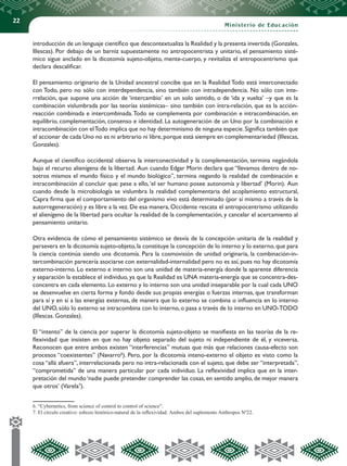 22
Ministerio de Educación
introducción de un lenguaje científico que descontextualiza la Realidad y la presenta invertida (Gonzales,
Illescas). Por debajo de un barniz supuestamente no antropocentrista y unitario, el pensamiento sisté-
mico sigue anclado en la dicotomía sujeto-objeto, mente-cuerpo, y revitaliza el antropocentrismo que
declara descalificar.
El pensamiento originario de la Unidad ancestral concibe que en la Realidad Todo está interconectado
con Todo, pero no sólo con interdependencia, sino también con intradependencia. No sólo con inte-
rrelación, que supone una acción de ‘intercambio’ en un solo sentido, o de ‘ida y vuelta’ –y que es la
combinación vislumbrada por las teorías sistémicas– sino también con intra-relación, que es la acción-
reacción combinada e intercombinada.Todo se complementa por combinación e intracombinación, en
equilibrio, complementación, consenso e identidad. La autogeneración de un Uno por la combinación e
intracombinación con elTodo implica que no hay determinismo de ninguna especie.Significa también que
el accionar de cada Uno no es ni arbitrario ni libre,porque está siempre en complementariedad (Illescas,
Gonzales).
Aunque el científico occidental observa la interconectividad y la complementación, termina negándola
bajo el recurso alienígena de la libertad. Aun cuando Edgar Morin declara que “llevamos dentro de no-
sotros mismos el mundo físico y el mundo biológico”, termina negando la realidad de combinación e
intracombinación al concluir que: pese a ello,‘el ser humano posee autonomía y libertad’ (Morin). Aun
cuando desde la microbiología se vislumbra la realidad complementaria del acoplamiento estructural,
Capra firma que el comportamiento del organismo vivo está determinado (por sí mismo a través de la
autorregeneración) y es libre a la vez. De esa manera, Occidente rescata el antropocentrismo utilizando
el alienígeno de la libertad para ocultar la realidad de la complementación, y cancelar el acercamiento al
pensamiento unitario.
Otra evidencia de cómo el pensamiento sistémico se desvía de la concepción unitaria de la realidad y
persevera en la dicotomía sujeto-objeto, la constituye la concepción de lo interno y lo externo, que para
la ciencia continúa siendo una dicotomía. Para la cosmovisión de unidad originaria, la combinación-in-
tercombinación parecería asociarse con externalidad-internalidad pero no es así, pues no hay dicotomía
externo-interno. Lo externo e interno son una unidad de materia-energía donde la aparente diferencia
y separación la establece el individuo, ya que la Realidad es UNA materia-energía que se concentra-des-
concentra en cada elemento. Lo externo y lo interno son una unidad inseparable por la cual cada UNO
se desenvuelve en cierta forma y fondo desde sus propias energías o fuerzas internas, que transforman
para sí y en sí a las energías externas, de manera que lo externo se combina o influencia en lo interno
del UNO, sólo lo externo se intracombina con lo interno, o pasa a través de lo interno en UNO-TODO
(Illescas. Gonzales).
El “intento” de la ciencia por superar la dicotomía sujeto-objeto se manifiesta en las teorías de la re-
flexividad que insisten en que no hay objeto separado del sujeto ni independiente de él, y viceversa.
Reconocen que entre ambos existen “interferencias” mutuas que más que relaciones causa-efecto son
procesos “coexistentes” (Navarro6
). Pero, por la dicotomía inteno-externo el objeto es visto como la
cosa “allá afuera”, interrelacionada pero no intra-relacionada con el sujeto, que debe ser “interpretada”,
“comprometida” de una manera particular por cada individuo. La reflexividad implica que en la inter-
pretación del mundo ‘nadie puede pretender comprender las cosas, en sentido amplio, de mejor manera
que otros’ (Varela7
).
6. “Cybernetics, from science of control to control of science”.	
7. El círculo creativo: esbozo histórico-natural de la reflexividad. Ambos del suplemento Anthropos Nº22.	
 