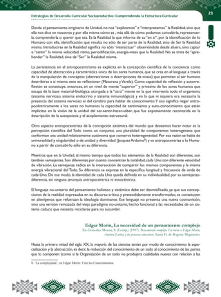Estrategias de Desarrollo Curricular Socioproductivo: Comprendiendo la Estructura Curricular
23
Desde el pensamiento originario de Unidad,no nos“explicamos” e“interpretamos” la Realidad,sino que
ella nos dice en nosotros y por ella misma cómo es ,más allá de cómo podamos concebirla,representar-
la, comprenderla o querer que sea. Es la Realidad la que informa de su “en sí”, por la identificación de lo
Humano con ella, identificación que resulta no sólo de ser parte de la Realidad, sino de Ser la Realidad
misma. Introducirse en la Realidad significa no sólo “interactuar” observándola desde afuera, sino captar
o “sentir” la misma velocidad, ritmo, periodificación, energía-masa que la Realidad. No se trata de “apre-
hender” la Realidad, sino de “Ser” la Realidad misma.
La persistencia en el antropocentrismo es explícita en la concepción científica de la conciencia como
capacidad de abstracción y característica única de los seres humanos, que se crea en el lenguaje a través
de la manipulación de conceptos (abstracciones o descripciones de cosas) que permiten al ser humano
describirse a sí mismo, esto es: reflexionar (Maturana yVarela). Como capacidad de reflexión y autorre-
flexión se constituye, entonces, en un nivel de mente “superior” y privativo de los seres humanos que
escapa de la base material-biológica otorgada a la “otra” mente en la que intervenía todo el organismo
(sistema nervioso, sistema endocrino y sistema inmunológico) y en la que ni siquiera era necesaria la
presencia del sistema nervioso ni del cerebro para hablar de conocimiento.Y eso significa negar antro-
pocéntricamente a los seres no humanos la capacidad de sentimiento y auto-conocimiento que están
implícitas en la visión de la unidad del ser-sentir-hacer-saber, que fue expresamente reconocida en la
descripción de la autopoiesis y el acoplamiento estructural.
Otro aspecto antropocentrista de la concepción sistémica del mundo que deseamos hacer notar es la
percepción científica del Todo como un conjunto, una pluralidad de componentes heterogéneos que
conforman una unidad relativamente autónoma que conserva heterogeneidad. Por esa razón se habla de
universalidad y singularidad o de unidad y diversidad (Jacques Ardoino8
) y se antropocentriza a lo Huma-
no a partir de concebirlo sólo en su diferencia.
Mientras que en la Unidad, al mismo tiempo que todos los elementos de la Realidad son diferentes, son
también semejantes.Son diferentes por cuanto concentran la totalidad,cada Uno con diferente velocidad
de vibración. La semejanza radica en la intersección de compartir los mismos componentes y la misma
energía vibracional del Todo. Su diferencia se expresa en la específica longitud y frecuencia de onda de
cada Uno. De ese modo, la identidad de cada Uno queda definida en su individualidad por su semejanza-
diferencia, sin ninguna jerarquía antropocéntrica ni etnocéntrica.
El lenguaje no-unitario del pensamiento holístico y sistémico debe ser desmitificado, ya que sus concep-
ciones de la realidad expresadas en su discurso crítico y pretendidamente transformador, se constituyen
en alienígenos que refuerzan la ideología dominante. Ese lenguaje no presenta una nueva cosmovisión,
sino una versión remozada del viejo paradigma no-unitario, hecho funcional a las necesidades de un sis-
tema caduco que necesita reciclarse para no sucumbir.
Edgar Morin, La necesidad de un pensamiento complejo
En González Moena, S. (Comp.) (1997). Pensamiento complejo. En torno a Edgar Morin,
América Latina y los procesos educativos. Santa Fe de Bogotá: Magisterio.
Hasta la primera mitad del siglo XX, la mayoría de las ciencias tenían por modo de conocimiento la espe-
cialización y la abstracción, es decir, la reducción del conocimiento de un todo al conocimiento de las partes
que lo componen (como si la Organización de un todo no produjera cualidades nuevas con relación a las
8. ‘La complejidad’, en Edgar Morin: Unir los Conocimientos.
 