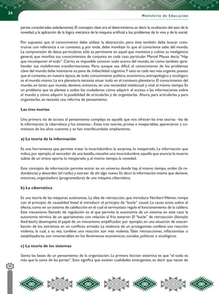 24
Ministerio de Educación
partes consideradas aisladamente).El concepto clave era el determinismo,es decir,la ocultación del azar,de la
novedad,y la aplicación de la lógica mecánica de la máquina artificial a los problemas de lo vivo y de lo social.
Por supuesto que el conocimiento debe utilizar la abstracción, pero éste también debe buscar cons-
truirse con referencia a un contexto, y, por ende, debe movilizar lo que el conociente sabe del mundo.
La comprensión de datos particulares sólo es pertinente en aquel que mantiene y cultiva su inteligencia
general, que moviliza sus conocimientos de conjunto en cada caso particular. Marcel Mauss decía:“Hay
que recomponer el todo”. Cierto, es imposible conocer todo acerca del mundo, así como también apre-
hender sus multiformes transformaciones. Pero, aunque sea difícil, el conocimiento de los problemas
clave del mundo debe intentarse so pena de imbecilidad cognitiva.Y esto es cada vez más urgente,puesto
que el contexto,en nuestra época,de todo conocimiento político,económico,antropológico y ecológico
es el mundo mismo.La era planetaria necesita situar todo en el contexto planetario.El conocimiento del
mundo, en tanto que mundo, deviene, entonces, en una necesidad intelectual y vital al mismo tiempo. Es
un problema que se plantea a todos los ciudadanos: cómo adquirir el acceso a las informaciones sobre
el mundo y cómo adquirir la posibilidad de articularlas y de organizarlas. Ahora, para articularlas y para
organizarlas, se necesita una reforma de pensamiento.
Las tres teorías
Una primera vía de acceso al pensamiento complejo es aquella que nos ofrecen las tres teorías –las de
la información, la cibernética y los sistemas–. Estas tres teorías, primas e inseparables, aparecieron a co-
mienzos de los años cuarenta y se han interfecundado ampliamente.
a) La teoría de la información
Es una herramienta que permite tratar la incertidumbre, la sorpresa, lo inesperado. La información que
indica,por ejemplo,el vencedor de una batalla,resuelve una incertidumbre;aquella que anuncia la muerte
súbita de un tirano aporta lo inesperado y, al mismo tiempo, la novedad.
Este concepto de información permite entrar en un universo donde hay, al mismo tiempo, orden (la re-
dundancia) y desorden (el ruido) y extraer de ahí algo nuevo.Es decir,la información misma que deviene,
entonces, organizadora (programadora) de una máquina cibernética.
b) La cibernética
Es una teoría de las máquinas autónomas. La idea de retroacción, que introduce NorbertWeiner, rompe
con el principio de causalidad lineal al introducir el principio de “bucle” causal. La causa actúa sobre el
efecto,como en un sistema de calefacción en el cual el termostato regula el funcionamiento de la caldera.
Este mecanismo llamado de regulación es el que permite la autonomía de un sistema, en este caso la
autonomía térmica de un apartamento con relación al frío exterior. El “bucle” de retroacción (llamado
feed-back) desempeña el papel de un mecanismo amplificador, por ejemplo, en una situación de exacer-
bación de los extremos en un conflicto armado. La violencia de un protagonista conlleva una reacción
violenta, la cual, a su vez, conlleva una reacción aún más violenta. Tales retroacciones, inflacionistas o
estabilizadoras, son innumerables en los fenómenos económicos, sociales, políticos o sicológicos.
c) La teoría de los sistemas
Sienta las bases de un pensamiento de la organización. La primera lección sistémica es que “el todo es
más que la suma de las partes”. Esto significa que existen cualidades emergentes, es decir que nacen de
 