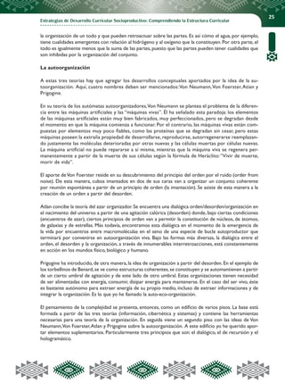 Estrategias de Desarrollo Curricular Socioproductivo: Comprendiendo la Estructura Curricular
25
la organización de un todo y que pueden retroactuar sobre las partes. Es así cómo el agua, por ejemplo,
tiene cualidades emergentes con relación al hidrógeno y al oxígeno que la constituyen. Por otra parte, el
todo es igualmente menos que la suma de las partes, puesto que las partes pueden tener cualidades que
son inhibidas por la organización del conjunto.
La autoorganización
A estas tres teorías hay que agregar los desarrollos conceptuales aportados por la idea de la au-
toorganización. Aquí, cuatro nombres deben ser mencionados:Von Neumann,Von Foerster,Atian y
Prigogine.
En su teoría de los autómatas autoorganizadores,Von Neumann se plantea el problema de la diferen-
cia entre las máquinas artificiales y las “máquinas vivas”. Él ha señalado esta paradoja: los elementos
de las máquinas artificiales están muy bien fabricados, muy perfeccionados, pero se degradan desde
el momento en que la máquina comienza a funcionar. Por el contrario, las máquinas vivas están com-
puestas por elementos muy poco fiables, como las proteínas que se degradan sin cesar, pero estas
máquinas poseen la extraña propiedad de desarrollarse, reproducirse, autorregenerarse reemplazan-
do justamente las moléculas deterioradas por otras nuevas y las células muertas por células nuevas.
La máquina artificial no puede repararse a sí misma, mientras que la máquina viva se regenera per-
manentemente a partir de la muerte de sus células según la fórmula de Heráclito:“Vivir de muerte,
morir de vida”.
El aporte deVon Foerster reside en su descubrimiento del principio del orden por el ruido (order from
noise). De esta manera, cubos imantados en dos de sus caras van a organizar un conjunto coherente
por reunión espontánea a partir de un principio de orden (la imantación). Se asiste de esta manera a la
creación de un orden a partir del desorden.
Atlan concibe la teoría del azar organizador. Se encuentra una dialógica orden/desorden/organización en
el nacimiento del universo a partir de una agitación calórica (desorden) donde, bajo ciertas condiciones
(encuentros de azar), ciertos principios de orden van a permitir la constitución de núcleos, de átomos,
de galaxias y de estrellas. Más todavía, encontramos esta dialógica en el momento de la emergencia de
la vida por encuentros entre macromoléculas en el seno de una especie de bucle autoproductor que
terminará por convenirse en autoorganización viva. Bajo las formas más diversas, la dialógica entre el
orden, el desorden y la organización, a través de innumerables interretroacciones, está constantemente
en acción en los mundos físico, biológico y humano.
Prigogine ha introducido, de otra manera, la idea de organización a partir del desorden. En el ejemplo de
los torbellinos de Benard,se ve como estructuras coherentes,se constituyen y se automantienen a partir
de un cierto umbral de agitación y de este lado de otro umbral. Estas organizaciones tienen necesidad
de ser alimentadas con energía, consumir, disipar energía para mantenerse. En el caso del ser vivo, éste
es bastante autónomo para extraer energía de su propio medio, incluso de extraer informaciones y de
integrar la organización. Es lo que yo he llamado la auto-eco-organización.
El pensamiento de la complejidad se presenta, entonces, como un edificio de varios pisos. La base está
formada a partir de las tres teorías (información, cibernética y sistemas) y contiene las herramientas
necesarias para una teoría de la organización. En seguida viene un segundo piso con las ideas de Von
Neumann,Von Foerster,Atlan y Prigogine sobre la autoorganización. A este edificio yo he querido apor-
tar elementos suplementarios. Particularmente tres principios que son: el dialógico, el de recursión y el
hologramático.
 