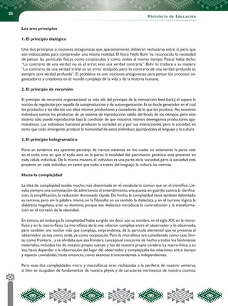 26
Ministerio de Educación
Los tres principios
1. El principio dialógico
Une dos principios o nociones antagonistas que, aparentemente, debieran rechazarse entre sí, pero que
son indisociables para comprender una misma realidad. El físico Niels Bohr ha reconocido la necesidad
de pensar las partículas físicas como corpúsculos y como ondas al mismo tiempo. Pascal había dicho:
“Lo contrario de una verdad no es el error, sino una verdad contraria”. Bohr lo traduce a su manera:
“Lo contrario de una verdad trivial es un error estúpido, pero lo contrario de una verdad profunda es
siempre otra verdad profunda”. El problema es unir nociones antagonistas para pensar los procesos or-
ganizadores y creadores en el mundo complejo de la vida y de la historia humana.
2. El principio de recursión
El principio de recursión organizacional va más allá del principio de la retroacción feed-back); él supera la
noción de regulación por aquella de autoproducción y de autoorganización.Es un bucle generador en el cual
los productos y los efectos son ellos mismos productores y causadores de lo que los produce. Así,nosotros
individuos somos los productos de un sistema de reproducción salido del fondo de los tiempos, pero este
sistema sólo puede reproducirse bajo la condición de que nosotros mismos devengamos productores, apa-
reándonos. Los individuos humanos producen la sociedad en y por sus interacciones, pero la sociedad, en
tanto que todo emergente,produce la humanidad de estos individuos aportándoles el lenguaje y la cultura.
3. El principio hologramático
Pone en evidencia esa aparente paradoja de ciertos sistemas en los cuales no solamente la parte está
en el todo, sino en que el todo está en la parte: la totalidad del patrimonio genético está presente en
cada célula individual.De la misma manera,el individuo es una parte de la sociedad,pero la sociedad está
presente en cada individuo en tanto que todo, a través del lenguaje, la cultura, las normas.
Hacia la complejidad
La idea de complejidad estaba mucho más diseminada en el vocabulario común que en el científico. Lle-
vaba siempre una connotación de advertencia al entendimiento,una puesta en guardia contra la clarifica-
ción, la simplificación, la reducción demasiado rápida. De hecho, la complejidad tenía también delimitado
su terreno, pero sin la palabra misma, en la Filosofía: en un sentido, la dialéctica, y en el terreno lógico, la
dialéctica hegeliana, eran su dominio, porque esa dialéctica introducía la contradicción y la transforma-
ción en el corazón de la identidad.
En ciencia,sin embargo,la complejidad había surgido sin decir aún su nombre,en el siglo XX,en la micro-
física y en la macro-física. La microfísica abría una relación compleja entre el observador y lo observado,
pero también una noción más que compleja, sorprendente, de la partícula elemental que se presenta al
observador ya sea como onda, ya como corpúsculo. Pero la microfísica era considerada como caso lími-
te,como frontera...y se olvidaba que esa frontera conceptual concernía de hecho a todos los fenómenos
materiales, incluidos los de nuestro propio cuerpo y los de nuestro propio cerebro. La macro-física, a su
vez,hacía depender a la observación del lugar del observador y complejizaba las relaciones entre tiempo
y espacio concebidas, hasta entonces, como esencias transcendentes e independientes.
Pero esas dos complejidades micro y macrofísicas eran rechazadas a la periferia de nuestro universo,
si bien se ocupaban de fundamentos de nuestra physis y de caracteres intrínsecos de nuestro cosmos.
 