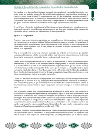 Estrategias de Desarrollo Curricular Socioproductivo: Comprendiendo la Estructura Curricular
27
Entre ambos, en el dominio físico, biológico, humano, la ciencia reducía la complejidad fenoménica a un
orden simple y a unidades elementales. Esa simplificación, repitámoslo, habia nutrido al impulso de la
ciencia occidental desde el siglo XVII hasta finales del siglo XIX. En el siglo XIX y a comienzos del XX,
la estadística permitió tratar la interacción, la interferencia.(1) Se trató de refinar, de trabajar variancia
y covariancia, pero siempre de un modo insuficiente, y siempre dentro de la misma óptica reduccionista
que ignora la realidad del sistema abstracto de donde surgen los elementos a considerar.
Es con Wiener y Ashby, los fundadores de la Cibernética, que la complejidad entra verdaderamente en
escena en la ciencia. Es como Neumann que, por primera vez, el carácter fundamental del concepto de
complejidad aparece enlazado con los fenómenos de auto-organización.
¿Qué es la complejidad?
A primera vista, es un fenómeno cuantitativo, una cantidad extrema de interacciones e interferencias
entre un número muy grande de unidades. De hecho, todo sistema auto-organizador (viviente), hasta el
más simple, combina un número muy grande de unidades, del orden del billón, ya sean moléculas en una
célula, células en un organismo (más de diez billones de células en el cerebro humano, más de treinta
billones en el organismo).
Pero la complejidad no comprende solamente cantidades de unidades e interacciones que desafían
nuestras posibilidades de cálculo; comprende también incertidumbres, indeterminaciones, fenómenos
aleatorios. En un sentido, la complejidad siempre está relacionada con el azar.
De este modo,la complejidad coincide con un aspecto de incertidumbre,ya sea en los límites de nuestro
entendimiento, ya sea inscrita en los fenómenos. Pero la complejidad no se reduce a la incertidumbre,
es la incertidumbre en el seno de los sistemas ricamente organizados.Tiene que ver con los sistemas
semi-aleatorios cuyo orden es inseparable de los azares que lo incluyen. La complejidad está así ligada
a una cierta mezcla de orden y de desorden, mezcla íntima, a diferencia del orden/desorden estadístico,
donde el orden (pobre y estático) reina a nivel de las grandes poblaciones,y el desorden (pobre,por pura
indeterminación) reina a nivel de las unidades elementales.
Cuando la Cibernética reconoció la complejidad fue para rodearla, para ponerla entre paréntesis, pero
sin negarla: era el principio de la caja negra (black-box); se consideraban las entradas en el sistema (in-
puts) y las salidas (outputs), lo que permitía estudiar los resultados del funcionamiento de un sistema, la
alimentación que necesita, relacionar inputs y outputs, sin entrar, sin embargo, en el misterio de la caja
negra.
Pero el problema teórico de la complejidad es el de la posibilidad de entrar en las cajas negras. Es el
de considerar la complejidad organizacional y la complejidad lógica. En este caso, la dificultad no está
solamente en la renovación de la concepción del objeto, sino que está en revertir las perspectivas epis-
temológicas del sujeto, es decir, el observador científico; lo propiamente científico era, hasta el presente,
eliminar la imprecisión, la ambigüedad, la contradicción. Pero hace falta aceptar una cierta imprecisión
y una imprecisión cierta, no solamente en los fenómenos, sino también en los conceptos, y uno de los
grandes progresos de las matemáticas de hoy es el de considerar los fuzzy sets,los conjuntos imprecisos
(cf. Abraham Moles, Les sciencies de l’imprecis, Du Seuil, 1990).
Una de las conquistas preliminares en el estudio del cerebro humano es la de comprender que una de
sus superioridades sobre la computadora es la de poder trabajar con lo insuficiente y lo impreciso; hace
falta, de ahora en más, aceptar una cierta ambigüedad y una ambigüedad cierta (en la relación sujeto/
 