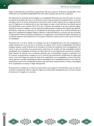 28
Ministerio de Educación
objeto, orden/desorden, auto/hetero-organización). Hay que reconocer fenómenos inexplicables, como
la libertad o la creatividad, iniexplicables fuera del campo complejo que permite su aparición.
Von Neumann ha mostrado el acceso lógico a la complejidad.Trataremos de recorrerlo, pero no somos
los dueños de las llaves del reino, y es allí donde nuestro viaje permanecerá inacabado.Vamos a entrever
esa lógica a partir de ciertas características exteriores; vamos a definir algunos de sus rasgos ignorados,
pero no llegaremos a la elaboración de una nueva lógica, sin saber si ésta está fuera de nuestro alcance
provisoriamente o para siempre. Pero de lo que sí estamos persuadidos es de que el aparato lógico-
matemático actual se «adapta» a ciertos aspectos verdaderamente complejos.Esto significa que debe de-
sarrollarse y superarse en dirección a la complejidad. Es allí donde, a pesar de su sentido profundo de la
lógica de la organización biológica, Piaget se detiene a orillas del Rubicón, y no busca más que acomodar
la organización viviente (reducida esencialmente a la regulación), a la formalización lógico-matemática ya
constituida. Nuestra única ambición será la de pasar el Rubicón y aventurarnos en las nuevas tierras de
la complejidad.
Trataremos de ir no de lo simple a lo complejo, sino de la complejidad hacia aún más complejidad. Lo
simple, repitámoslo, no es más que un momento, un aspecto entre muchas complejidades (microfísica,
biológica, psíquica, social).Trataremos de considerar las líneas, las tendencias de la complejización cre-
ciente, lo que nos permitirá, muy groseramente, determinar los modelos de baja complejidad, mediana
complejidad, alta complejidad, en función de desarrollos de la auto-organización (autonomía, individua-
lidad, riquezas de relación con el ambiente, aptitudes para el aprendizaje, inventiva, creatividad, etc.).
En resumen, el pensamiento complejo no es lo contrario del pensamiento simplificante; él integra este
último: como diría Hegel, éste opera la unión de la simplicidad y de la complejidad e, incluso, hace final-
mente aparecer su propia simplicidad.En efecto,el paradigma de la complejidad puede ser enunciado tan
simplemente como el de la simplicidad: mientras que este último impone desunir y reducir, el paradigma
de la complejidad nos empuja a religar distinguiendo.
El pensamiento complejo es, en esencia, el pensamiento que integra la incertidumbre y que es capaz de
concebir la organización. Que es capaz de religar, de contextualizar, de globalizar, pero, al mismo tiempo,
de reconocer lo singular y lo concreto.
 