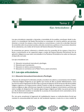 29
Tema 2
Ejes Articuladores
Los ejes articuladores responden a demandas y necesidades de los pueblos, contribuyen desde la edu-
cación a la consolidación del Estado Plurinacional, se constituyen en criterios políticos que permiten
dinamizar y articular los campos y áreas de saberes y conocimientos a través de un abordaje relacional
de contenidos sobre los procesos sociales,culturales,económicos y políticos en los procesos educativos
de los subsistemas y los niveles de formación del Sistema Educativo Plurinacional.
Se caracterizan por generar coherencia y cohesión entre los contenidos de los campos y áreas de sa-
beres y conocimientos en las respectivas etapas y niveles del Sistema Educativo Plurinacional. Son de
aplicación obligatoria ya que están concretizadas en las Temáticas Orientadoras las cuales son base para
el desarrollo curricular.
Los ejes articuladores son:
	 Educación intracultural, intercultural y plurilingüe.
	 Educación para la producción.
	 Educación en valores sociocomunitarios.
	 Educación en convivencia con la Madre Tierra y salud comunitaria.
2.1. Los ejes articuladores
2.1.1. Educación Intracultural Intercultural y Plurilingüe
El proceso de colonización ha eliminado,excluido y encubierto los saberes y conocimientos de los Pueblos
y Naciones Indígena Originarias, lo que significó que muchos de ellos se pierdan definitivamente y otros
pervivan de manera fragmentaria.Es decir,hubo un proceso de deterioro de las formas de vida de los pueblos
indígena originarios, en el largo proceso colonial. Cuando se habla de recuperación de saberes y conoci-
mientos indígenas es algo coherente que responde a la situación de algunos conocimientos y prácticas que
están en peligro de desaparecer. Por ejemplo, algunas lenguas indígenas que hablan muy pocas personas. Es
por ello, fundamental considerar la necesidad de un proceso de reconstitución de la cosmovisión y de las
formas de vida de nuestros pueblos.
Por otra parte, actualmente la hegemonía de la globalización impone un multiculturalismo formal que
mantiene la monoculturalidad del modo de vida occidental, impuesta a través de un único modelo de
 