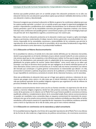 Estrategias de Desarrollo Curricular Socioproductivo: Comprendiendo la Estructura Curricular
31
técnicos que pueden producir, pero sin un sentido propio. Una educación productiva no es sólo una
educación técnica sino una educación que produce sujetos que producen realidades alternativas,es decir,
una educación creativa y descolonizada.
Entonces la exigencia que atraviesa la educación en Bolivia es generar las condiciones subjetivas para que
los sujetos puedan aprender a producir con un sentido propio; que tengan la experiencia pedagógica de
producir respondiendo a problemáticas de la realidad, reconectándose con la dimensión útil del conoci-
miento, pensando a partir de las necesidades concretas para generar respuestas creativas a las mismas.
Solo bajo estas condiciones será posible generar conocimiento propio y por tanto tecnología propia que
nos permita salir de la dependencia cognitiva y económica que vive nuestro país.
Bajo estos criterios, la educación productiva es la educación creativa que recupera y aplica tecnologías
propias y pertinentes, revalorizando el trabajo manual y técnico, generando una productividad con con-
ciencia responsable de las necesidades, vocaciones y potencialidades de los contextos, que permite la
reproducción de las condiciones de vida de la comunidad y de la naturaleza, fortaleciendo la seguridad y
soberanía alimentaria como alternativa a la productividad neoliberal.
2.1.3. Educación enValores Sociocomunitarios
En la actualidad, los valores y el sentido de la vida están siendo definidos por las relaciones mercantiles,
donde lo que prepondera es el interés individual y el puro cálculo racional medio-fin,en este contexto es
más exitoso aquel que es más competitivo y más eficiente para realizar los fines que le exige el mercado.
Un furor de individualismo está avanzando sobre la subjetividad de las nuevas generaciones del mundo
globalizado; los propios padres de muchos “países desarrollados” como nunca antes ya no saben qué
aconsejar a sus hijos en términos éticos porque ven que replegarse en el interés individual parece ser la
única alternativa,incluso contra sus convicciones,en un mundo cada vez menos comunitario.Los valores
del mercado que constituyen a la gente generan consecuencias no intencionales que afectan a la vida,
provocando la exclusión y pobreza de gruesos sectores de la población y el deterioro de la naturaleza,
lo que imposibilita la convivencia y acrecienta la erosión de las relaciones humanas y con la naturaleza.
Ante esta problemática, la educación tiene que ser el lugar para generar prácticas y relaciones de con-
vivencia que pongan como centro a la vida, antes que al interés individual, o la ganancia, criterio de la
vida que podemos aprender de los pueblos indígenas originarios que organizaron la vida de millones de
personas alrededor de los valores comunitarios.
Los valores sociocomunitarios tienen como una de sus fuentes centrales a la experiencia de vida de los
pueblos y naciones indígena originarios, donde han sido prácticas concretas, vivencias, en las interrela-
ciones de las personas y en la relación con la MadreTierra, que hicieron posible la convivencia armónica,
equilibrada, solidaria y complementaria dentro de la comunidad amplia. Estos valores sociocomunitarios
no pueden ser enseñados como contenidos (bajo un esquema convencional de transmisión de conoci-
mientos),sino que se los enseña como prácticas concretas,mediante actividades que desarrollen en las/los
estudiantes y el/la propio/a maestro/a la capacidad de dar respuestas a los problemas cotidianos,teniendo
como criterio la reproducción de la vida de todos, antes que el mero interés individual.
2.1.4. Educación en convivencia con la naturaleza y salud comunitaria
En la actualidad estamos llegando a los límites de la capacidad reproductiva de la MadreTierra.Los efectos
de las formas de vida modernas y hegemónicas, las políticas extractivistas y de crecimiento económico
 