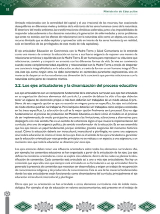 32
Ministerio de Educación
ilimitado relacionadas con la centralidad del capital y el uso irracional de los recursos, han ocasionado
desequilibrios en diferentes niveles y ámbitos de la vida tanto de los seres humanos como de la naturaleza.
El deterioro del medio ambiente,las transformaciones climáticas aceleradas,junto a las imposibilidades de
responder adecuadamente a los desastres naturales y la generación de enfermedades y otros problemas
que antes no existían,son los efectos de relacionarse con la naturaleza sólo como un objeto,una cosa,un
recurso ilimitado que se debe explotar y aprovechar sólo en interés de los seres humanos (y en realidad,
solo en beneficio de los privilegiados de este modo de vida capitalista).
El eje articulador Educación en Convivencia con la Madre Tierra y Salud Comunitaria se lo entiende
como una manera de orientar la educación en torno a esa fuerte exigencia de reponer una manera de
relacionarse armónica y equilibrada con la MadreTierra.El ser humano,para reproducir su vida,tiene que
relacionarse, convivir y compartir en armonía con las diferentes formas de vida. Se vive en convivencia
cuando existe complementariedad, equilibrio y relacionalidad con la Madre Tierra a través de despertar
una conciencia integral-holística en la educación,es decir,a través de formar un ser humano integral.Otra
vez, este eje, como ningún otro, no debe concretarse en contenidos puramente cognoscitivos, sino en
maneras de despertar en los estudiantes esa dimensión de la conciencia que permite relacionarse con la
naturaleza como parte de nosotros mismos.
2.2. Los ejes articuladores y la dinamización del proceso educativo
Los ejes articuladores son un componente fundamental de la estructura curricular.Los ejes han articulado
en su organización distintos elementos del currículo. La cuestión de debate ha sido si los ejes deberían
tener un espacio de concreción propio o más bien deberían ser trabajados de un modo ubicuo. El pro-
blema de esta segunda opción es que no estando en ninguna parte en específico, los ejes articuladores
de modo efectivo podrían no trabajarse.Pero tampoco deberían ser trabajados como simples contenidos
en las áreas específicas. La aclaración de cuál es la mejor opción finalmente será procesual. Esto es algo
fundamental en el proceso de producción del Modelo Educativo, es decir, cómo el modelo en el proceso
de ser implementado, de modo participativo, encuentra las limitaciones, aclaraciones y alternativas para
desplegarlo con más sentido. No es un sentido de coherencia lógica el que mueve la implementación del
currículo, sino uno de exigencia política, de sentido transformador de la educación. Es en ese entendido
que los ejes tienen un papel fundamental, porque sintetizan grandes exigencias del momento histórico
actual. Cómo la educación debería ser intracultural, intercultural y plurilingüe, no como una asignatura
sino toda la educación;lo mismo el resto de los ejes.Este es el sentido de los ejes articuladores,garantizar
que la educación orientada por esos grandes principios no se reduzca a un espacio,a una asignatura,a un
momento sino que toda la educación se dinamice por esos ejes.
Los ejes entonces deben tener una influencia orientadora sobre todos los elementos curriculares. Así,
por ejemplo, los contenidos educativos se han organizado a partir de la articulación de los ejes. Los ejes
definen las temáticas orientadoras,como se explica más adelante,dentro de las cuales se plantea la iden-
tificación de contenidos. Cada contenido está articulado así a uno o más ejes articuladores. No hay un
contenido que vaya sólo, sino que siempre está articulado en su formulación a un eje articulador. Esto ha
generado la presencia de contenidos que necesitan ser desarrollados,y exigen un trabajo de recuperación
de conocimientos indígenas y de producción de conocimientos.Esta es una de las maneras fundamentales
donde los ejes articuladores están funcionando como dinamizadores del currículo, principalmente el eje
educación intracultural, intercultural y plurilingüe.
Otros ejes por su orientación se han articulado a otros elementos curriculares más de índole meto-
dológica. Por ejemplo, el eje de educación en valores sociocomunitarios, está presente en el trabajo de
 
