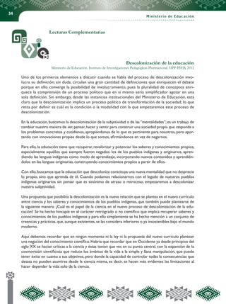 34
Ministerio de Educación
Lecturas Complementarias
Descolonización de la educación
Ministerio de Educación. Instituto de Investigaciones Pedagógicas Plurinacional. IIPP-PIEB, 2012
Uno de los primeros elementos a discutir cuando se habla del proceso de descolonización invo-
lucra su definición; sin duda, circulan una gran cantidad de definiciones que enriquecen el debate
porque en ello converge la posibilidad de involucramiento, pues la pluralidad de conceptos enri-
quece la comprensión de un proceso político que en sí mismo sería simplificador agotar en una
sola definición. Sin embargo, desde las instancias institucionales del Ministerio de Educación, está
claro que la descolonización implica un proceso político de transformación de la sociedad; lo que
resta por definir es cuál es la condición o la modalidad con la que empezaremos este proceso de
descolonización.
En la educación, buscamos la descolonización de la subjetividad o de las “mentalidades”; es un trabajo de
cambiar nuestra manera de ser,pensar,hacer y sentir para construir una sociedad propia que responda a
los problemas concretos y cotidianos, apropiándonos de lo que es pertinente para nosotros, pero apor-
tando con innovaciones propias desde lo que somos, afirmándonos en vez de negarnos.
Para ello, la educación tiene que recuperar, revalorizar y potenciar los saberes y conocimientos propios,
especialmente aquéllos que siempre fueron negados: los de los pueblos indígenas y originarios, apren-
diendo las lenguas indígenas como modo de aprendizaje, incorporando nuevos contenidos y aprendién-
dolos en las lenguas originarias, construyendo conocimientos propios a partir de ellos.
Con ello,buscamos que la educación que descoloniza constituya una nueva mentalidad que no desprecie
lo propio, sino que aprenda de él. Cuando podamos relacionarnos con el legado de nuestros pueblos
indígenas originarios sin pensar que es sinónimo de atraso o retroceso, empezaremos a descolonizar
nuestra subjetividad.
Una propuesta que posibilita la descolonización es la nueva relación que se plantea en el nuevo currículo
entre ciencia y los saberes y conocimientos de los pueblos indígenas, que también puede plantearse de
la siguiente manera: ¿Cuál es el papel de la ciencia en el nuevo proceso de descolonización de la edu-
cación? Se ha hecho hincapié en el carácter retrógrado o no científico que implica recuperar saberes y
conocimientos de los pueblos indígenas y para ello simplemente se ha hecho mención a un conjunto de
creencias y prácticas,que,aunque existentes,se las considera inferiores o ya insostenibles bajo el mundo
moderno.
Aquí debemos recordar que en ningún momento ni la ley ni la propuesta del nuevo currículo plantean
una negación del conocimiento científico.Habría que recordar que en Occidente ya desde principios del
siglo XX se hacían críticas a la ciencia y éstas tenían que ver, en su punto central, con la expansión de la
cosmovisión cientificista que reduce los ámbitos de la vida a la simple y llana manipulación, que puede
tener éxito en cuanto a sus objetivos, pero donde la capacidad de controlar todas la consecuencias que
desata no pueden asumirse desde la ciencia misma, es decir, se hacen más evidentes las limitaciones al
hacer depender la vida solo de la ciencia.
 