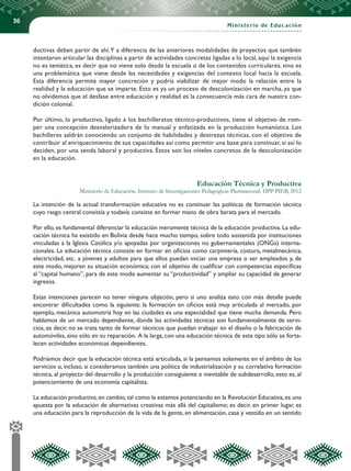 36
Ministerio de Educación
ductivas deben partir de ahí.Y a diferencia de las anteriores modalidades de proyectos que también
intentaron articular las disciplinas a partir de actividades concretas ligadas a lo local, aquí la exigencia
no es temática, es decir que no viene solo desde la escuela o de los contenidos curriculares, sino es
una problemática que viene desde las necesidades y exigencias del contexto local hacia la escuela.
Esta diferencia permite mayor concreción y podría viabilizar de mejor modo la relación entre la
realidad y la educación que se imparte. Esto es ya un proceso de descolonización en marcha, ya que
no olvidemos que el desfase entre educación y realidad es la consecuencia más cara de nuestra con-
dición colonial.
Por último, lo productivo, ligado a los bachilleratos técnico-productivos, tiene el objetivo de rom-
per una concepción desvalorizadora de lo manual y enfatizada en la producción humanística. Los
bachilleres saldrán conociendo un conjunto de habilidades y destrezas técnicas, con el objetivo de
contribuir al enriquecimiento de sus capacidades así como permitir una base para continuar, si así lo
deciden, por una senda laboral y productiva. Estos son los niveles concretos de la descolonización
en la educación.
Educación Técnica y Productiva
Ministerio de Educación. Instituto de Investigaciones Pedagógicas Plurinacional. IIPP-PIEB, 2012
La intención de la actual transformación educativa no es continuar las políticas de formación técnica
cuyo rasgo central consistía y todavía consiste en formar mano de obra barata para el mercado.
Por ello, es fundamental diferenciar la educación meramente técnica de la educación productiva. La edu-
cación técnica ha existido en Bolivia desde hace mucho tiempo, sobre todo sostenida por instituciones
vinculadas a la Iglesia Católica y/o apoyadas por organizaciones no gubernamentales (ONGs) interna-
cionales. La educación técnica consiste en formar en oficios como carpintería, costura, metalmecánica,
electricidad, etc. a jóvenes y adultos para que ellos puedan iniciar una empresa o ser empleados y, de
este modo, mejoren su situación económica; con el objetivo de cualificar con competencias específicas
al “capital humano”, para de este modo aumentar su “productividad” y ampliar su capacidad de generar
ingresos.
Estas intenciones parecen no tener ninguna objeción, pero si uno analiza esto con más detalle puede
encontrar dificultades como la siguiente: la formación en oficios está muy articulada al mercado, por
ejemplo, mecánica automotriz hoy en las ciudades es una especialidad que tiene mucha demanda. Pero
hablamos de un mercado dependiente, donde las actividades técnicas son fundamentalmente de servi-
cios, es decir, no se trata tanto de formar técnicos que puedan trabajar en el diseño o la fabricación de
automóviles, sino sólo en su reparación. A la larga, con una educación técnica de este tipo sólo se forta-
lecen actividades económicas dependientes.
Podríamos decir que la educación técnica está articulada, si la pensamos solamente en el ámbito de los
servicios o, incluso, si consideramos también una política de industrialización y su correlativa formación
técnica, al proyecto del desarrollo y la producción consiguiente e inevitable de subdesarrollo, esto es, al
potenciamiento de una economía capitalista.
La educación productiva, en cambio, tal como la estamos potenciando en la Revolución Educativa, es una
apuesta por la educación de alternativas creativas más allá del capitalismo; es decir, en primer lugar, es
una educación para la reproducción de la vida de la gente, en alimentación, casa y vestido en un sentido
 