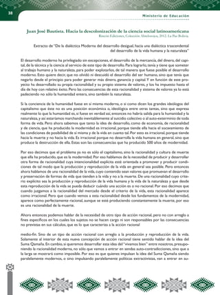 38
Ministerio de Educación
Juan José Bautista. Hacia la descolonización de la ciencia social latinoamericana
Rincón Ediciones, Colección Abrelosojos, 2012. La Paz Bolivia.
Extracto de “De la dialéctica Moderna del desarrollo desigual, hacia una dialéctica trascendental
del desarrollo de la vida humana y la naturaleza”
El desarrollo moderno ha privilegiado sin excepciones, el desarrollo de la mercancía, del dinero, del capi-
tal,de la técnica y la ciencia al servicio de este tipo de desarrollo.Para lograrlo,tenía y tiene que someter
al trabajo humano y la naturaleza, para poder explotarlos, de tal manera que fuese posible el desarrollo
moderno. Esto quiere decir, que no olvidó ni descuidó el desarrollo del ser humano, sino que tenía que
negarlo desde el principio para poder generar más dinero, ganancia y capital.Y en función de este pro-
yecto ha desarrollado su propia racionalidad y su propio sistema de valores, y los ha impuesto hasta el
día de hoy con relativo éxito. Pero las consecuencias de esta racionalidad y sistema de valores ya lo está
padeciendo no sólo la humanidad entera, sino también la naturaleza.
Si la conciencia de la humanidad fuese en sí misma moderna, o si como dicen los grandes ideólogos del
capitalismo que éste no es una posición económica o, ideológica entre otras tantas, sino que expresa
realmente lo que la humanidad es,si fuese en verdad así,entonces no habría salida para la humanidad y la
naturaleza,y así estaríamos marchando inevitablemente al suicidio colectivo o al auto-exterminio de toda
forma de vida. Pero ahora sabemos que tanto la idea de desarrollo, como de economía, de racionalidad
y de ciencia, que ha producido la modernidad es irracional, porque tiende ella hacia el socavamiento de
las condiciones de posibilidad de sí misma y de la vida en cuanto tal.Por esto es irracional,porque tiende
hacia la muerte y no hacia la vida. Es irracional porque no desarrolla la vida humana en general, sino que
produce la destrucción de ella. Estas son las consecuencias que ha producido 500 años de modernidad.
Por eso decimos que el problema ya no es sólo el capitalismo, sino la racionalidad y cultura de muerte
que ella ha producido, que es la modernidad. Por eso hablamos de la necesidad de producir y desarrollar
otra forma de racionalidad cuya intencionalidad explícita esté orientada a promover y producir condi-
ciones de tal modo que la producción y reproducción de la vida en general sea posible. Pero entonces
ahora hablamos de una racionalidad de la vida,cuyo contenido sean valores que promuevan el desarrollo
y preservación de formas de vida que tienden a la vida y no a la muerte. De una racionalidad cuyo crite-
rio explícito sea la producción y reproducción de la vida humana y la vida de la naturaleza y que desde
esta reproducción de la vida se pueda deducir cuándo una acción es o no racional. Por eso decimos que
cuando juzgamos a la racionalidad del mercado desde el criterio de la vida, esta racionalidad aparece
como irracional. Pero que cuando vemos a esta racionalidad desde los fundamentos de la modernidad,
aparece como perfectamente racional, aunque se esté produciendo constantemente la muerte, por eso
es una racionalidad de la muerte.
Ahora entonces podemos hablar de la necesidad de otro tipo de acción racional, pero no con arreglo a
fines específicos en los cuales los sujetos no se hacen cargo ni son responsables por las consecuencias
no previstas en sus cálculos, que es lo que caracteriza a la acción racional
medio-fin. Sino de un tipo de acción racional con arreglo a la producción y reproducción de la vida.
Solamente al interior de esta nueva concepción de acción racional tiene sentido hablar de la idea del
Suma Qamaña.En cambio,si queremos desarrollar esta idea del“vivamos bien” entre nosotros,presupo-
niendo la racionalidad moderna, no sólo que vamos a entrar en sendas auto-contradicciones, sino que a
la larga se mostrará como imposible. Por eso es que quienes impulsan la idea del Suma Qamaña siendo
paralelamente modernos, o sino impulsando paralelamente políticas extractivistas, van a entrar en au-
 