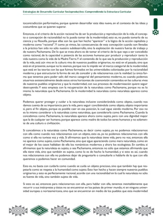 Estrategias de Desarrollo Curricular Socioproductivo: Comprendiendo la Estructura Curricular
39
tocontradicción performativa, porque quieren desarrollar esta idea nueva, en el contexto de las ideas y
costumbres que se quieren superar.
Entonces,si el criterio de la acción racional ha de ser la producción y reproducción de la vida,el concep-
to o concepción de racionalidad no lo puedo tomar de la modernidad, esto es, no puedo tomarlo de su
ciencia y su filosofía, porque ellas son las que han hecho “aparecer” a la lógica de la acción capitalista y
moderna como “racional”.Y como ya vimos, las consecuencias de esta concepción cuando son llevadas
a la práctica han sido no sólo nuestro subdesarrollo, sino la explotación de nuestra fuerza de trabajo y
de nuestra Pachamama. De lo que se trata ahora es de tomar el criterio de lo que vaya a ser concebido
como racional, de la capacidad o potencia de las acciones humanas por producir y reproducir tanto la
vida nuestra como la vida de la MadreTierra.Y el contenido de lo que sea la producción y reproducción
de la vida, está aún viva en la cultura viva de nuestros pueblos originarios, no está en el pasado, sino que
está en el presente,aunque no lo veamos,porque nos lo impide ver el marco categorial de la modernidad,
que está en las teorías con las que fuimos formados en las universidades colonizadas por la racionalidad
moderna y que estructuran la forma de ver, de concebir y de relacionarnos con la realidad. La única for-
ma que tenemos para poder salir, del marco categorial del pensamiento moderno, es cuando podemos
situarnos existencialmente desde estos otros horizontes de cosmovisión contenidos en las culturas vivas
de nuestros pueblos originarios y que la modernidad, con sus procesos de modernización quiere seguir
destruyendo.Y esto empieza con la recuperación de la naturaleza como Pachamama, porque no es lo
mismo la naturaleza que la Pachamama. En la modernidad la naturaleza como naturaleza aparece como
objeto.
Podemos querer proteger y cuidar a la naturaleza inclusive considerándola como objeto, cuando nos
damos cuenta de su importancia para la vida, pero seguir concibiéndola como objeto, objeto importante
sí, pero al fin objeto, porque es posible caer en esa posición, la cual sigue siendo moderna. Por eso no
es lo mismo considerar a la naturaleza como naturaleza, que considerarla como Pachamama. Cuando la
concebimos como Pachamama, la naturaleza aparece ahora como sujeto, pero con una dignidad mayor
que la de cualquier ser humano,porque aparece como madre de todos los seres humanos y no solamen-
te de una cultura o civilización.
Si concebimos a la naturaleza como Pachamama, es decir como sujeto, ya no podemos relacionarnos
con ella como cuando nos relacionamos con un objeto, esto es, ya no podemos relacionarnos con ella
como si ella no tuviese voz y vida. Si afirmamos que la naturaleza tiene vida, pero no voz, entonces ella
no aparece como sujeto, como Pachamama, sino que sigue apareciendo como mera naturaleza, como en
el mejor de los casos hablaban de ella los románticos modernos y ahora los ecologistas. En cambio, si
afirmamos que la naturaleza es sujeto, o sea Pachamama, entonces no sólo que estamos afirmando que
ella tiene vida, sino que también es sujeto, como lo es de hecho la humanidad, y si esto es así, cuando
nos relacionamos con ella no podemos dejar de preguntarle o consultarle o hablarle de lo que con ella
queremos o podemos hacer en comunidad.
Esto es, no basta con cuidarla como cuando se cuida un objeto precioso, sino que también hay que res-
petarla como se respeta a la humanidad como sujeto. Esto han hecho y hacen siempre nuestros pueblos
originarios y esto es perfectamente racional,acorde con una racionalidad en la cual la naturaleza no sólo
es fuente de vida, sino también sujeto de vida.
Si esto es así, entonces para relacionarnos con ella, para hablar con ella, tenemos inevitablemente que
recurrir a sus intérpretes y éstos no se encuentran en los países de primer mundo, ni en ninguna univer-
sidad europea o norteamericana, sino que se encuentran en medio de los pueblos que esta modernidad
 